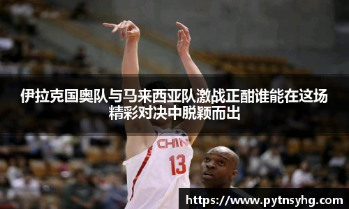 伊拉克国奥队与马来西亚队激战正酣谁能在这场精彩对决中脱颖而出